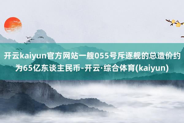 开云kaiyun官方网站一艘055号斥逐舰的总造价约为65亿东谈主民币-开云·综合体育(kaiyun)