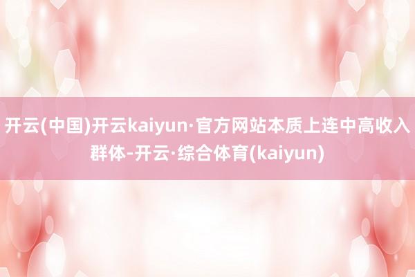 开云(中国)开云kaiyun·官方网站本质上连中高收入群体-开云·综合体育(kaiyun)