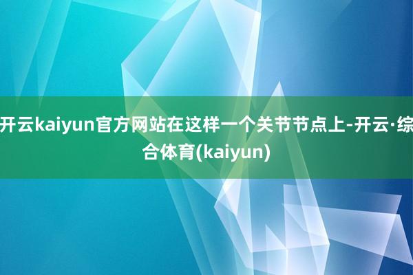 开云kaiyun官方网站在这样一个关节节点上-开云·综合体育(kaiyun)