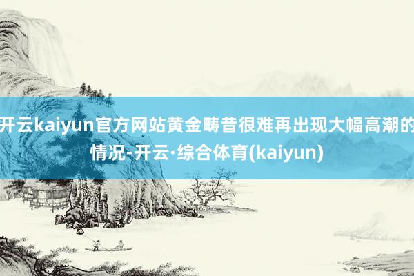 开云kaiyun官方网站黄金畴昔很难再出现大幅高潮的情况-开云·综合体育(kaiyun)