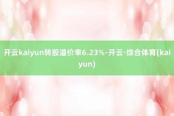 开云kaiyun转股溢价率6.23%-开云·综合体育(kaiyun)