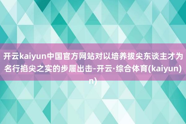 开云kaiyun中国官方网站对以培养拔尖东谈主才为名行掐尖之实的步履出击-开云·综合体育(kaiyun)