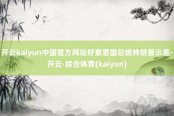 开云kaiyun中国官方网站好意思国总统特朗普示意-开云·综合体育(kaiyun)