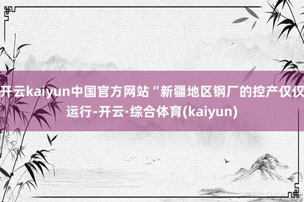 开云kaiyun中国官方网站“新疆地区钢厂的控产仅仅运行-开云·综合体育(kaiyun)