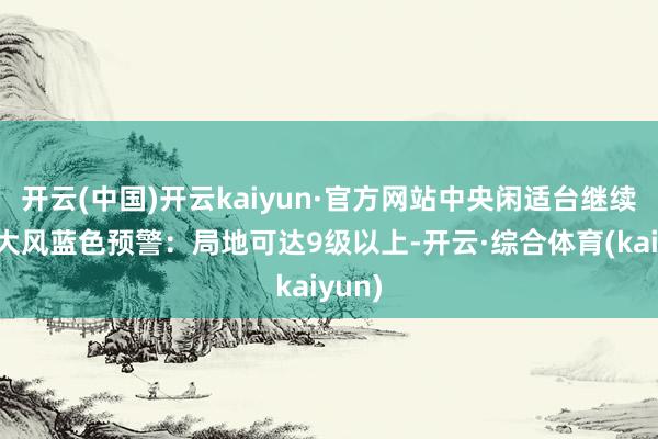 开云(中国)开云kaiyun·官方网站中央闲适台继续发布大风蓝色预警：局地可达9级以上-开云·综合体育(kaiyun)