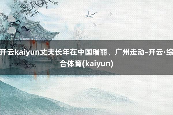 开云kaiyun丈夫长年在中国瑞丽、广州走动-开云·综合体育(kaiyun)