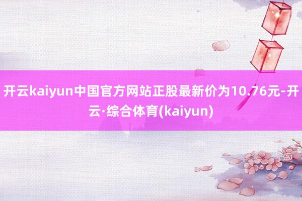 开云kaiyun中国官方网站正股最新价为10.76元-开云·综合体育(kaiyun)
