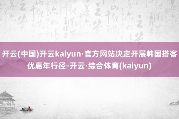 开云(中国)开云kaiyun·官方网站决定开展韩国搭客优惠年行径-开云·综合体育(kaiyun)