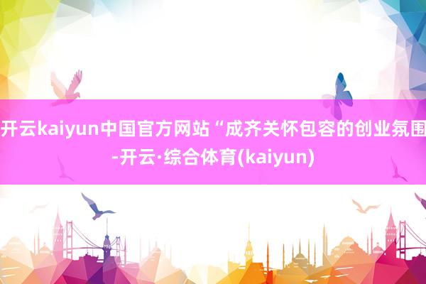 开云kaiyun中国官方网站“成齐关怀包容的创业氛围-开云·综合体育(kaiyun)