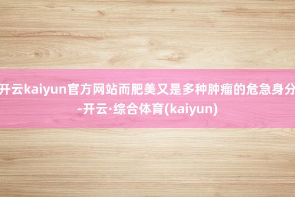 开云kaiyun官方网站而肥美又是多种肿瘤的危急身分-开云·综合体育(kaiyun)