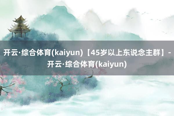 开云·综合体育(kaiyun)【45岁以上东说念主群】-开云·综合体育(kaiyun)