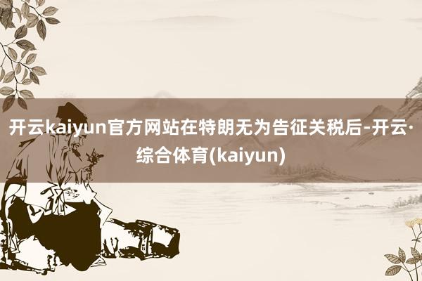 开云kaiyun官方网站　　在特朗无为告征关税后-开云·综合体育(kaiyun)