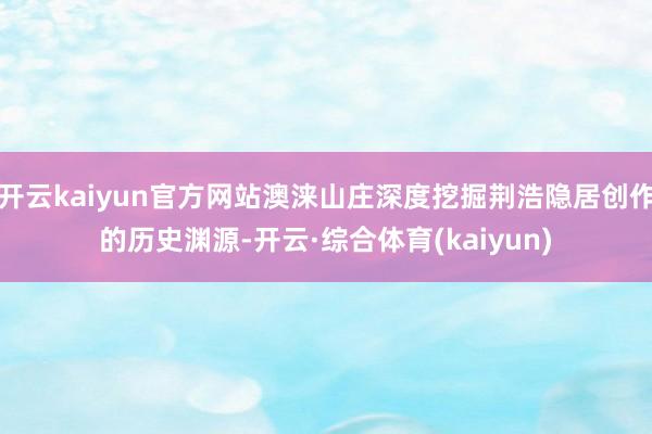 开云kaiyun官方网站澳涞山庄深度挖掘荆浩隐居创作的历史渊源-开云·综合体育(kaiyun)