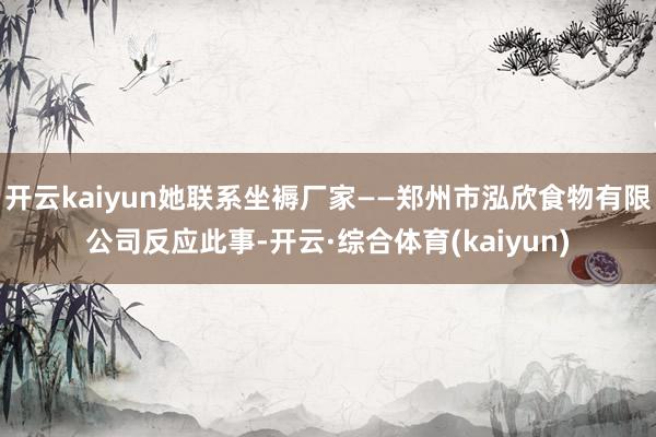 开云kaiyun她联系坐褥厂家——郑州市泓欣食物有限公司反应此事-开云·综合体育(kaiyun)