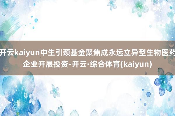 开云kaiyun中生引颈基金聚焦成永远立异型生物医药企业开展投资-开云·综合体育(kaiyun)