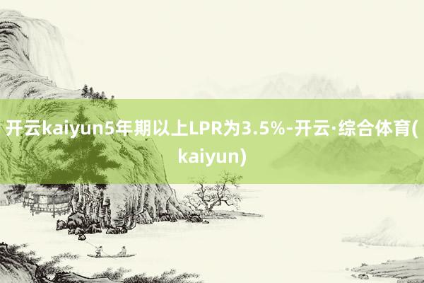 开云kaiyun5年期以上LPR为3.5%-开云·综合体育(kaiyun)