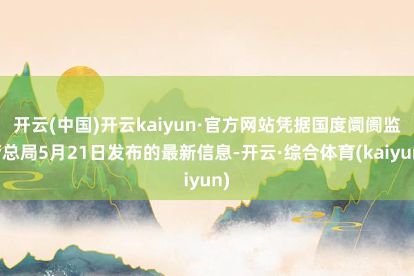 开云(中国)开云kaiyun·官方网站凭据国度阛阓监管总局5月21日发布的最新信息-开云·综合体育(kaiyun)