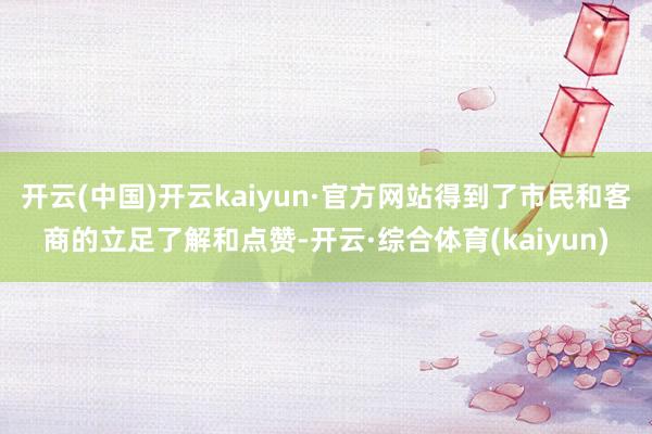 开云(中国)开云kaiyun·官方网站得到了市民和客商的立足了解和点赞-开云·综合体育(kaiyun)