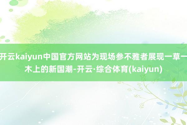 开云kaiyun中国官方网站为现场参不雅者展现一草一木上的新国潮-开云·综合体育(kaiyun)
