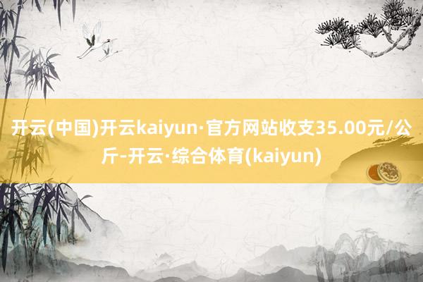开云(中国)开云kaiyun·官方网站收支35.00元/公斤-开云·综合体育(kaiyun)