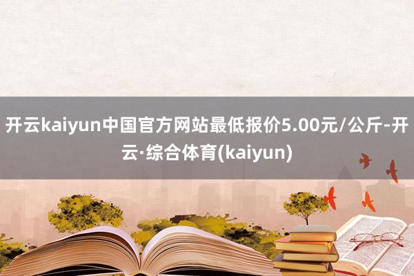 开云kaiyun中国官方网站最低报价5.00元/公斤-开云·综合体育(kaiyun)