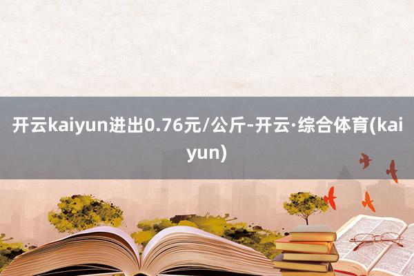 开云kaiyun进出0.76元/公斤-开云·综合体育(kaiyun)