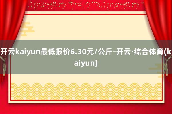 开云kaiyun最低报价6.30元/公斤-开云·综合体育(kaiyun)