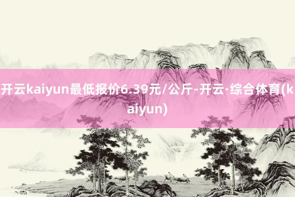 开云kaiyun最低报价6.39元/公斤-开云·综合体育(kaiyun)