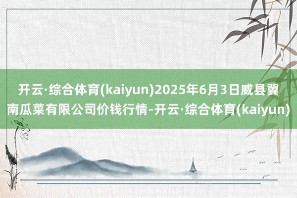 开云·综合体育(kaiyun)2025年6月3日威县冀南瓜菜有限公司价钱行情-开云·综合体育(kaiyun)