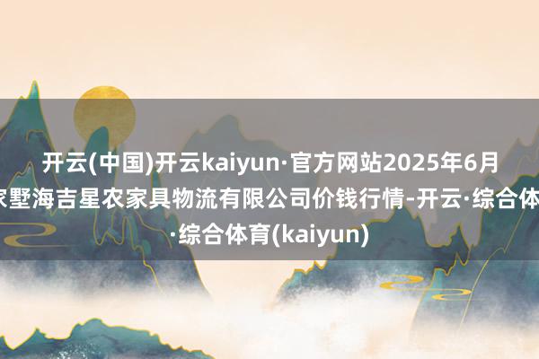 开云(中国)开云kaiyun·官方网站2025年6月3日天津韩家墅海吉星农家具物流有限公司价钱行情-开云·综合体育(kaiyun)