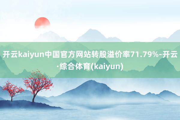 开云kaiyun中国官方网站转股溢价率71.79%-开云·综合体育(kaiyun)