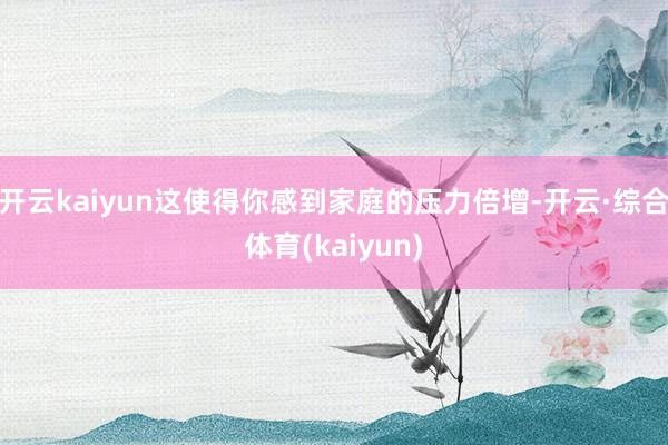 开云kaiyun这使得你感到家庭的压力倍增-开云·综合体育(kaiyun)