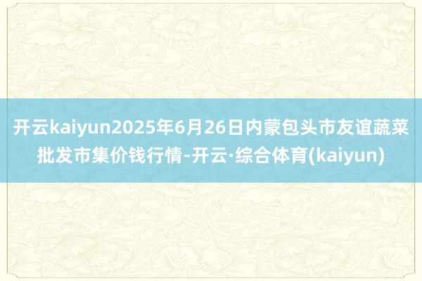 开云kaiyun2025年6月26日内蒙包头市友谊蔬菜批发市集价钱行情-开云·综合体育(kaiyun)