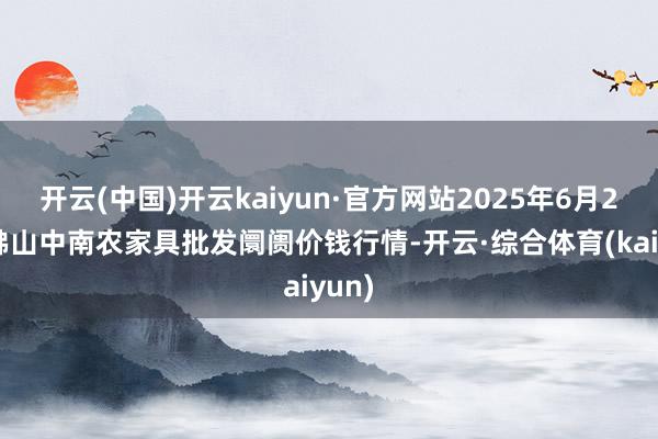 开云(中国)开云kaiyun·官方网站2025年6月26日佛山中南农家具批发阛阓价钱行情-开云·综合体育(kaiyun)