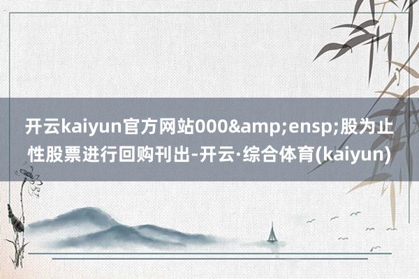 开云kaiyun官方网站000 股为止性股票进行回购刊出-开云·综合体育(kaiyun)