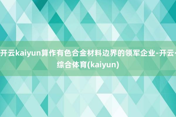 开云kaiyun算作有色合金材料边界的领军企业-开云·综合体育(kaiyun)