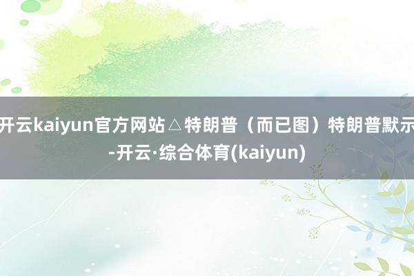 开云kaiyun官方网站△特朗普（而已图）特朗普默示-开云·综合体育(kaiyun)