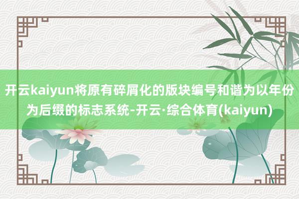 开云kaiyun将原有碎屑化的版块编号和谐为以年份为后缀的标志系统-开云·综合体育(kaiyun)