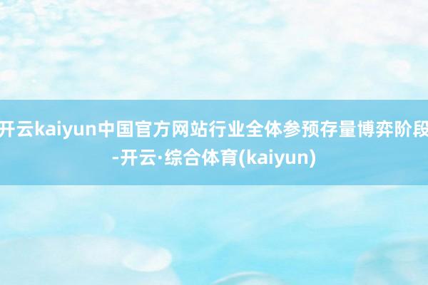 开云kaiyun中国官方网站行业全体参预存量博弈阶段-开云·综合体育(kaiyun)