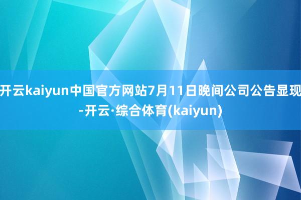 开云kaiyun中国官方网站7月11日晚间公司公告显现-开云·综合体育(kaiyun)