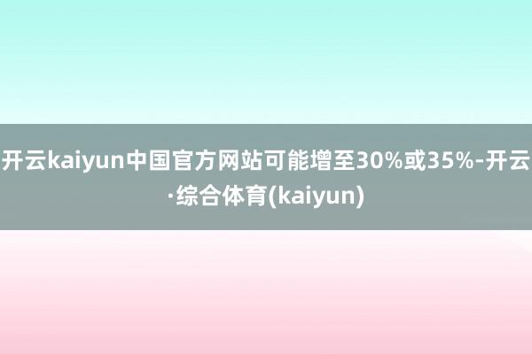 开云kaiyun中国官方网站可能增至30%或35%-开云·综合体育(kaiyun)