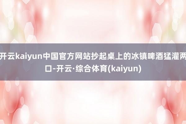 开云kaiyun中国官方网站抄起桌上的冰镇啤酒猛灌两口-开云·综合体育(kaiyun)