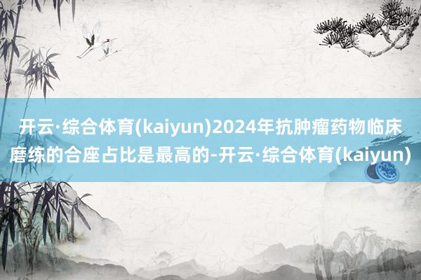 开云·综合体育(kaiyun)2024年抗肿瘤药物临床磨练的合座占比是最高的-开云·综合体育(kaiyun)