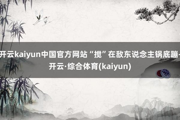 开云kaiyun中国官方网站“搅”在敌东说念主锅底蹦-开云·综合体育(kaiyun)