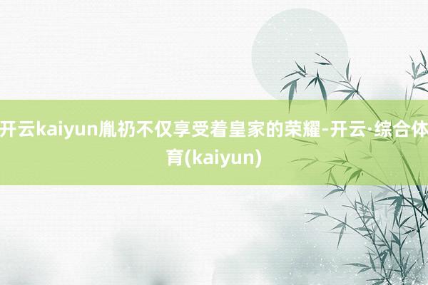 开云kaiyun胤礽不仅享受着皇家的荣耀-开云·综合体育(kaiyun)