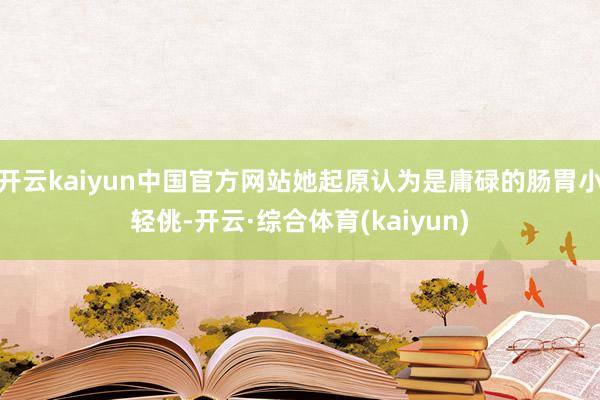 开云kaiyun中国官方网站她起原认为是庸碌的肠胃小轻佻-开云·综合体育(kaiyun)