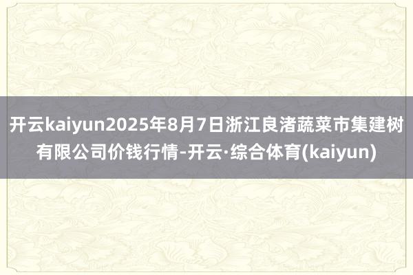 开云kaiyun2025年8月7日浙江良渚蔬菜市集建树有限公司价钱行情-开云·综合体育(kaiyun)