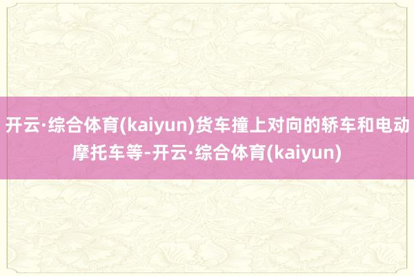 开云·综合体育(kaiyun)货车撞上对向的轿车和电动摩托车等-开云·综合体育(kaiyun)