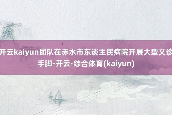 开云kaiyun团队在赤水市东谈主民病院开展大型义诊手脚-开云·综合体育(kaiyun)