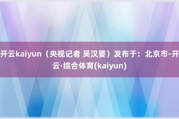 开云kaiyun（央视记者 吴汉婴）发布于：北京市-开云·综合体育(kaiyun)
